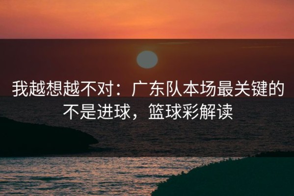 我越想越不对：广东队本场最关键的不是进球，篮球彩解读