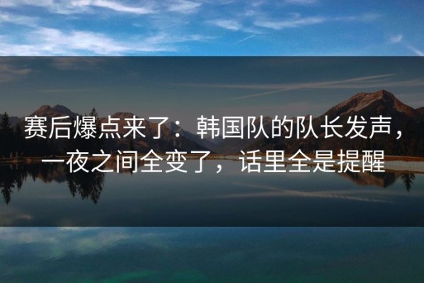 赛后爆点来了：韩国队的队长发声，一夜之间全变了，话里全是提醒
