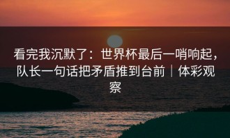 看完我沉默了：世界杯最后一哨响起，队长一句话把矛盾推到台前｜体彩观察