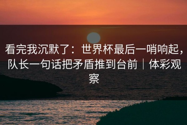 看完我沉默了：世界杯最后一哨响起，队长一句话把矛盾推到台前｜体彩观察