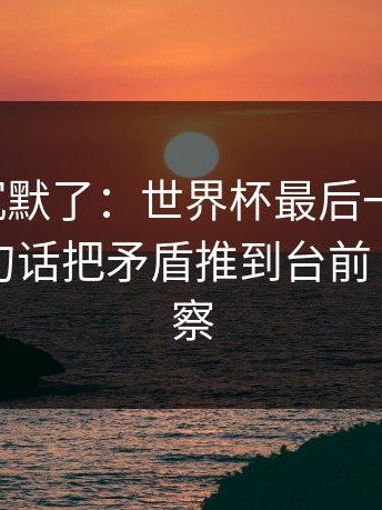 看完我沉默了：世界杯最后一哨响起，队长一句话把矛盾推到台前｜体彩观察