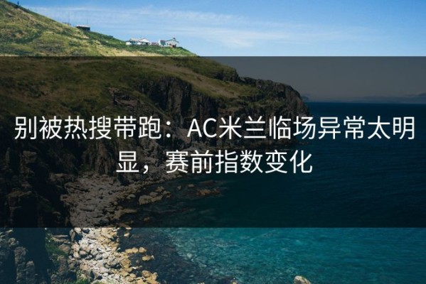 别被热搜带跑：AC米兰临场异常太明显，赛前指数变化