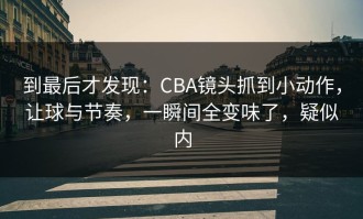 到最后才发现：CBA镜头抓到小动作，让球与节奏，一瞬间全变味了，疑似内