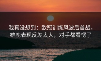 我真没想到：欧冠训练风波后首战，雄鹿表现反差太大，对手都看愣了