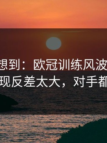 我真没想到：欧冠训练风波后首战，雄鹿表现反差太大，对手都看愣了