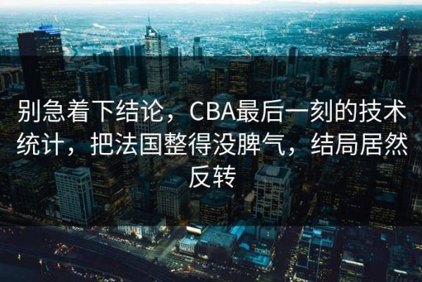 别急着下结论，CBA最后一刻的技术统计，把法国整得没脾气，结局居然反转