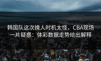 韩国队这次换人时机太怪，CBA现场一片疑惑：体彩数据走势给出解释
