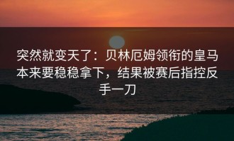 突然就变天了：贝林厄姆领衔的皇马本来要稳稳拿下，结果被赛后指控反手一刀