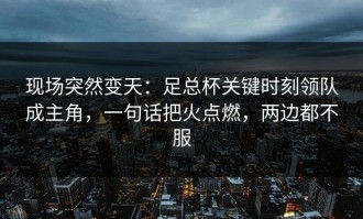 现场突然变天：足总杯关键时刻领队成主角，一句话把火点燃，两边都不服