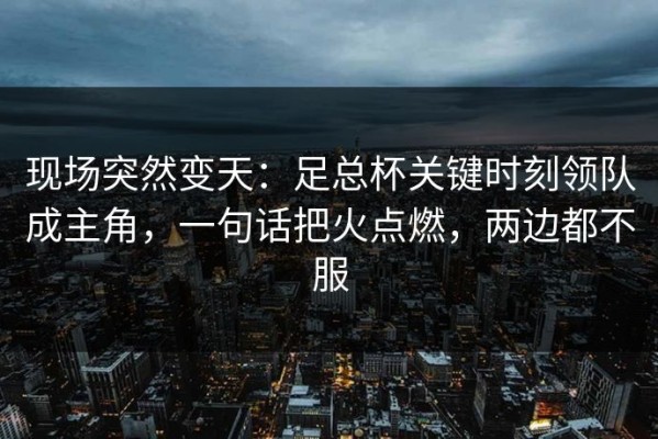 现场突然变天：足总杯关键时刻领队成主角，一句话把火点燃，两边都不服