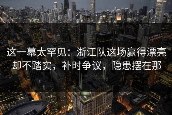 这一幕太罕见：浙江队这场赢得漂亮却不踏实，补时争议，隐患摆在那
