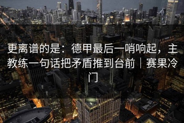 更离谱的是：德甲最后一哨响起，主教练一句话把矛盾推到台前｜赛果冷门