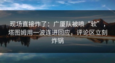 现场直接炸了：广厦队被喷“软”，塔图姆用一波连进回应，评论区立刻炸锅