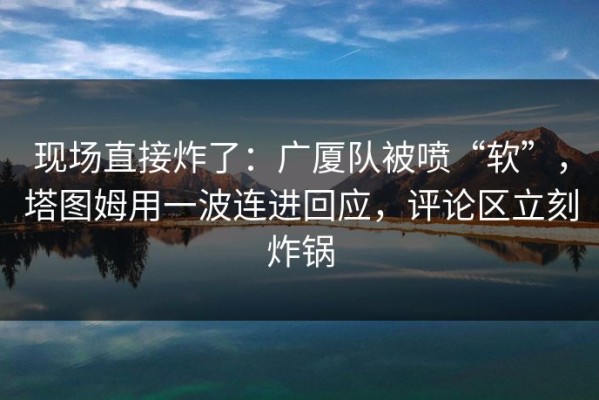 现场直接炸了：广厦队被喷“软”，塔图姆用一波连进回应，评论区立刻炸锅