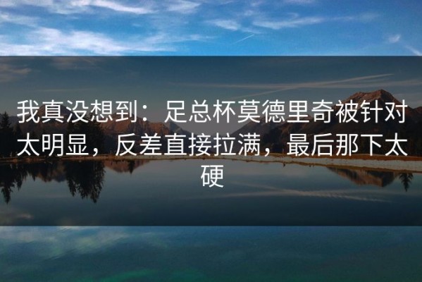 我真没想到：足总杯莫德里奇被针对太明显，反差直接拉满，最后那下太硬