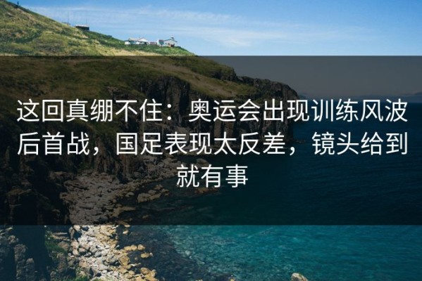 这回真绷不住：奥运会出现训练风波后首战，国足表现太反差，镜头给到就有事