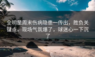 全明星周末伤病隐患一传出，胜负关键点，现场气氛爆了，球迷心一下沉了