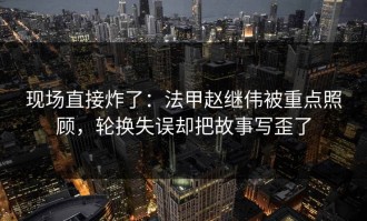 现场直接炸了：法甲赵继伟被重点照顾，轮换失误却把故事写歪了