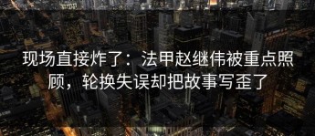 现场直接炸了：法甲赵继伟被重点照顾，轮换失误却把故事写歪了