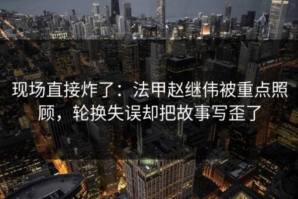 现场直接炸了：法甲赵继伟被重点照顾，轮换失误却把故事写歪了