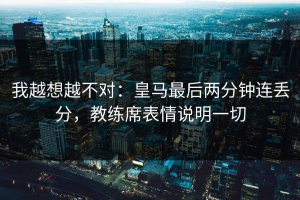 我越想越不对：皇马最后两分钟连丢分，教练席表情说明一切