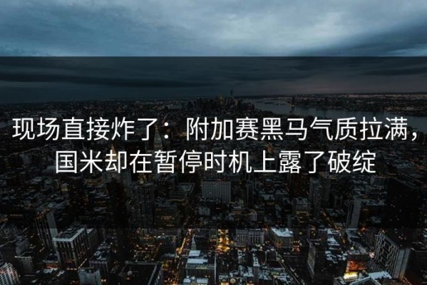现场直接炸了：附加赛黑马气质拉满，国米却在暂停时机上露了破绽