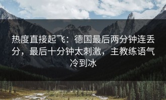 热度直接起飞：德国最后两分钟连丢分，最后十分钟太刺激，主教练语气冷到冰