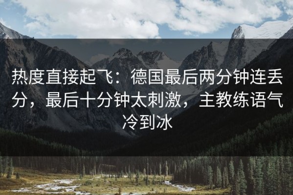热度直接起飞：德国最后两分钟连丢分，最后十分钟太刺激，主教练语气冷到冰