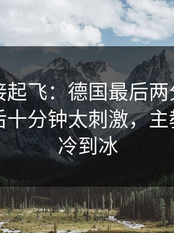 热度直接起飞：德国最后两分钟连丢分，最后十分钟太刺激，主教练语气冷到冰