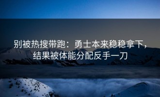 别被热搜带跑：勇士本来稳稳拿下，结果被体能分配反手一刀