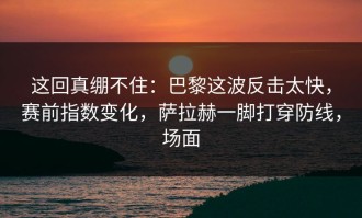 这回真绷不住：巴黎这波反击太快，赛前指数变化，萨拉赫一脚打穿防线，场面