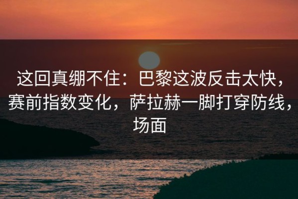 这回真绷不住：巴黎这波反击太快，赛前指数变化，萨拉赫一脚打穿防线，场面