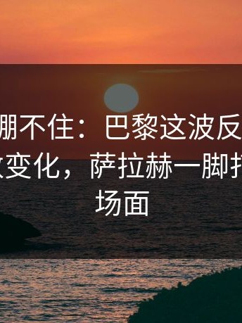 这回真绷不住：巴黎这波反击太快，赛前指数变化，萨拉赫一脚打穿防线，场面
