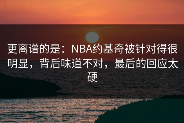 更离谱的是：NBA约基奇被针对得很明显，背后味道不对，最后的回应太硬