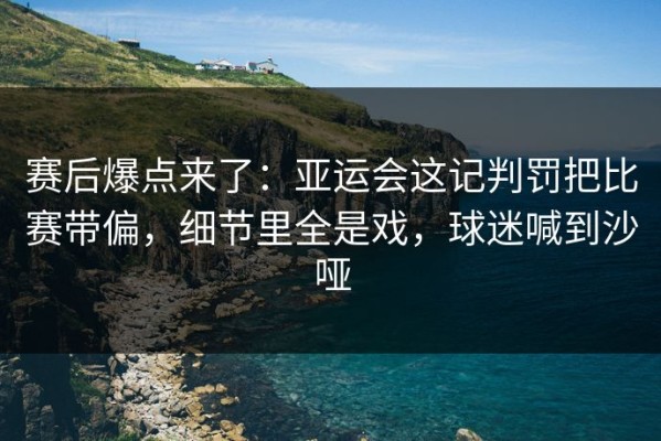 赛后爆点来了：亚运会这记判罚把比赛带偏，细节里全是戏，球迷喊到沙哑