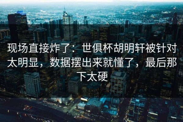 现场直接炸了：世俱杯胡明轩被针对太明显，数据摆出来就懂了，最后那下太硬