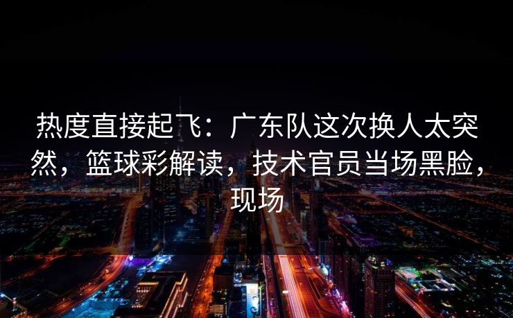热度直接起飞：广东队这次换人太突然，篮球彩解读，技术官员当场黑脸，现场