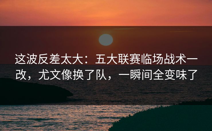 这波反差太大：五大联赛临场战术一改，尤文像换了队，一瞬间全变味了