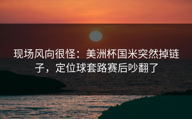 现场风向很怪：美洲杯国米突然掉链子，定位球套路赛后吵翻了