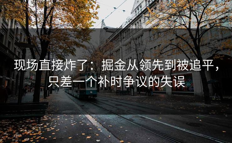 现场直接炸了：掘金从领先到被追平，只差一个补时争议的失误