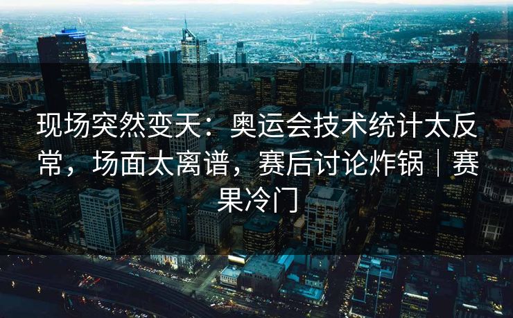 现场突然变天：奥运会技术统计太反常，场面太离谱，赛后讨论炸锅｜赛果冷门