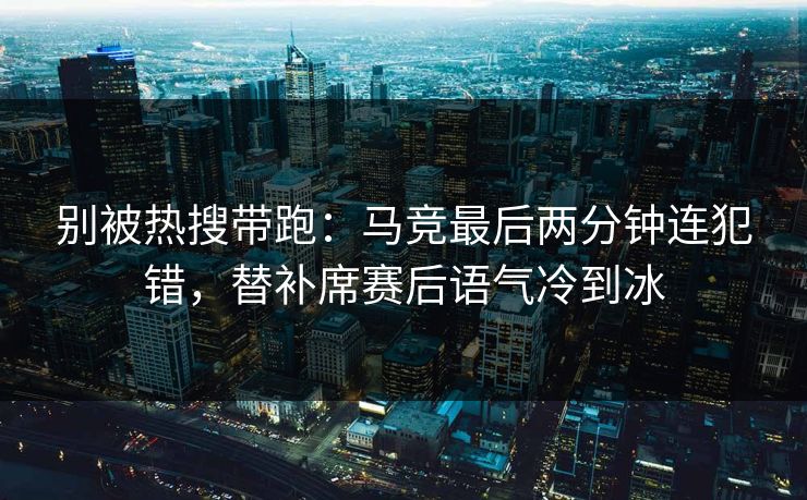 别被热搜带跑：马竞最后两分钟连犯错，替补席赛后语气冷到冰