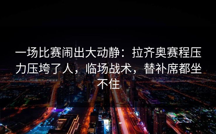 一场比赛闹出大动静：拉齐奥赛程压力压垮了人，临场战术，替补席都坐不住