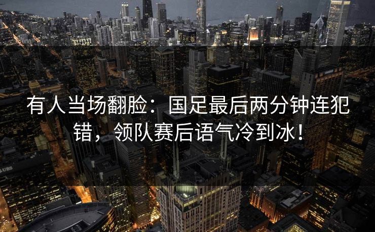 有人当场翻脸：国足最后两分钟连犯错，领队赛后语气冷到冰！