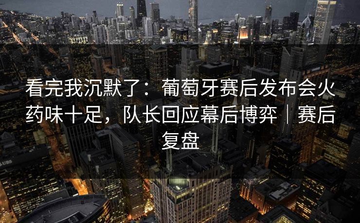 看完我沉默了：葡萄牙赛后发布会火药味十足，队长回应幕后博弈｜赛后复盘