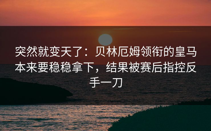 突然就变天了：贝林厄姆领衔的皇马本来要稳稳拿下，结果被赛后指控反手一刀