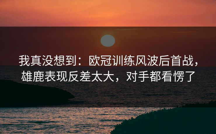 我真没想到：欧冠训练风波后首战，雄鹿表现反差太大，对手都看愣了