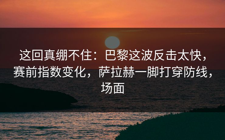 这回真绷不住：巴黎这波反击太快，赛前指数变化，萨拉赫一脚打穿防线，场面