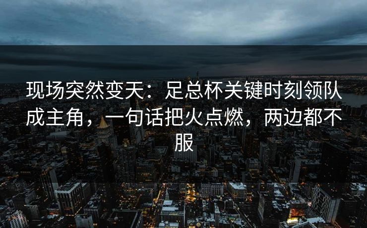 现场突然变天：足总杯关键时刻领队成主角，一句话把火点燃，两边都不服