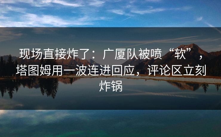 现场直接炸了：广厦队被喷“软”，塔图姆用一波连进回应，评论区立刻炸锅